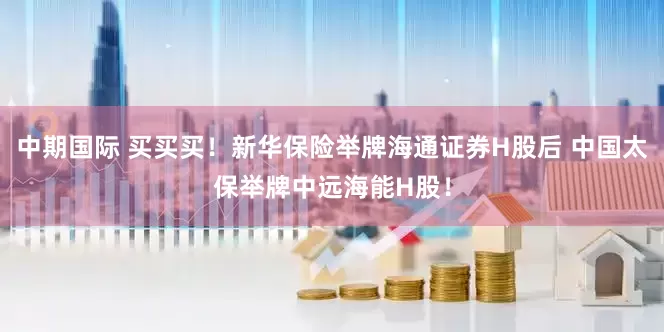 中期国际 买买买！新华保险举牌海通证券H股后 中国太保举牌中远海能H股！