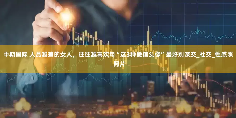 中期国际 人品越差的女人，往往越喜欢用“这3种微信头像”最好别深交_社交_性感照_照片