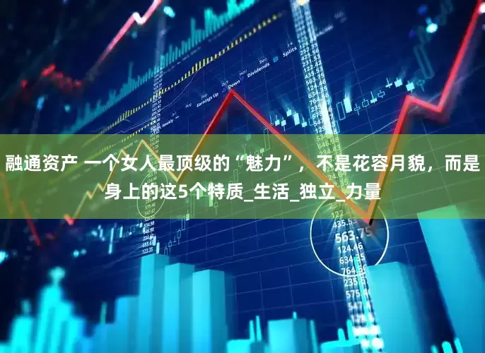 融通资产 一个女人最顶级的“魅力”，不是花容月貌，而是身上的这5个特质_生活_独立_力量