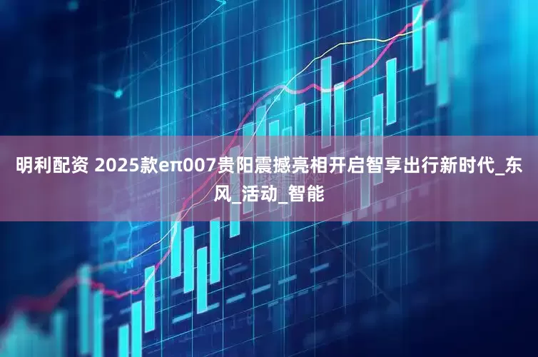 明利配资 2025款eπ007贵阳震撼亮相开启智享出行新时代_东风_活动_智能