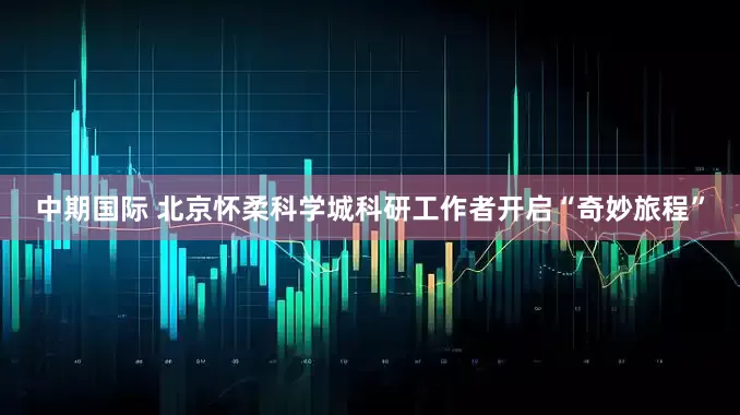 中期国际 北京怀柔科学城科研工作者开启“奇妙旅程”