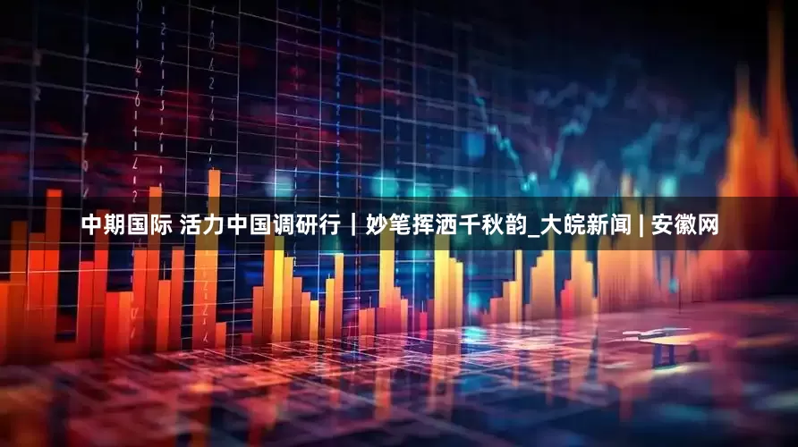 中期国际 活力中国调研行｜妙笔挥洒千秋韵_大皖新闻 | 安徽网