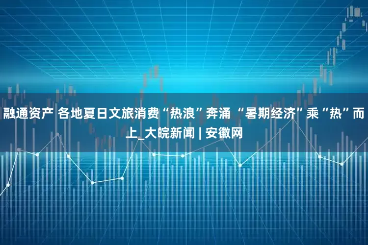 融通资产 各地夏日文旅消费“热浪”奔涌 “暑期经济”乘“热”而上_大皖新闻 | 安徽网