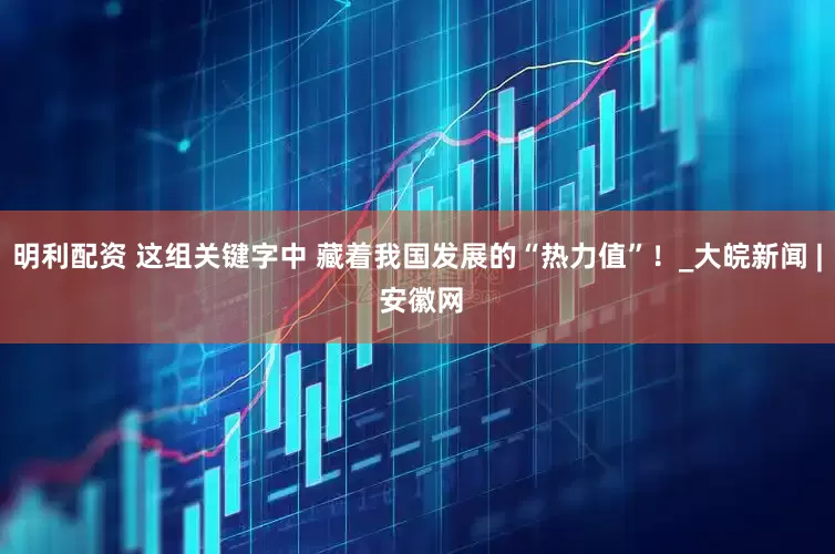 明利配资 这组关键字中 藏着我国发展的“热力值”！_大皖新闻 | 安徽网