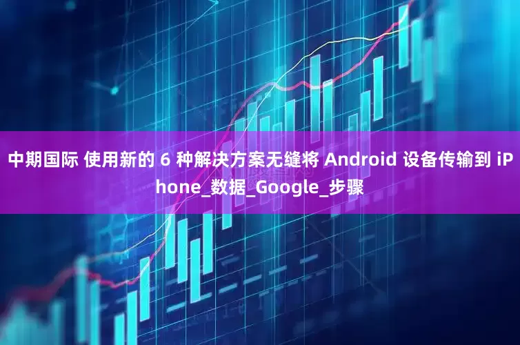 中期国际 使用新的 6 种解决方案无缝将 Android 设备传输到 iPhone_数据_Google_步骤