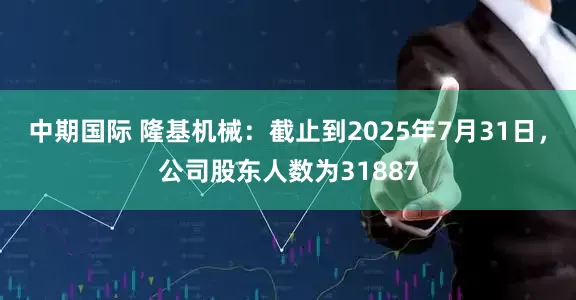 中期国际 隆基机械：截止到2025年7月31日，公司股东人数为31887