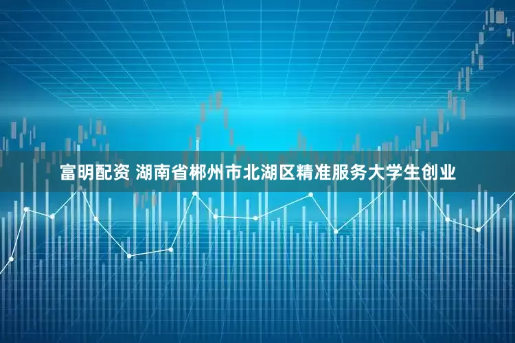 富明配资 湖南省郴州市北湖区精准服务大学生创业