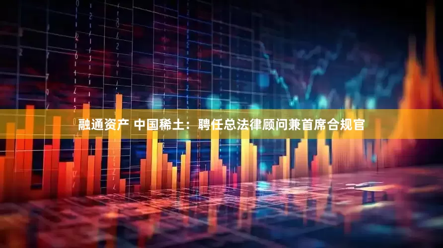 融通资产 中国稀土：聘任总法律顾问兼首席合规官