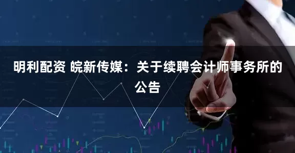 明利配资 皖新传媒：关于续聘会计师事务所的公告
