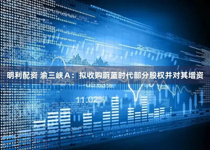 明利配资 渝三峡Ａ：拟收购蔚蓝时代部分股权并对其增资