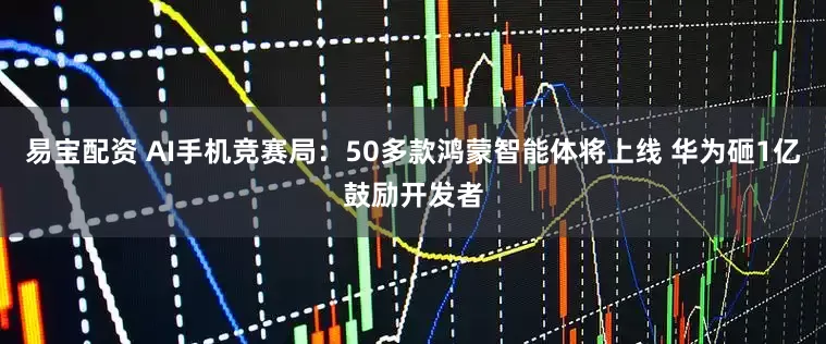 易宝配资 AI手机竞赛局：50多款鸿蒙智能体将上线 华为砸1亿鼓励开发者