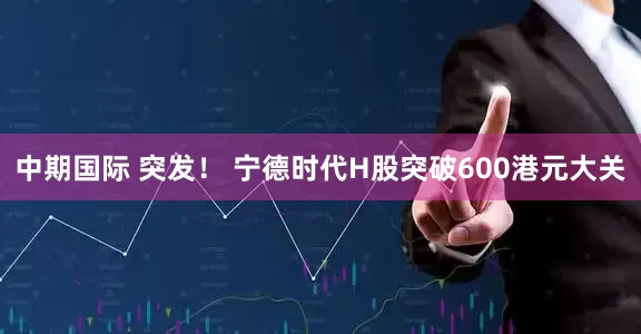 中期国际 突发! 宁德时代H股突破600港元大关