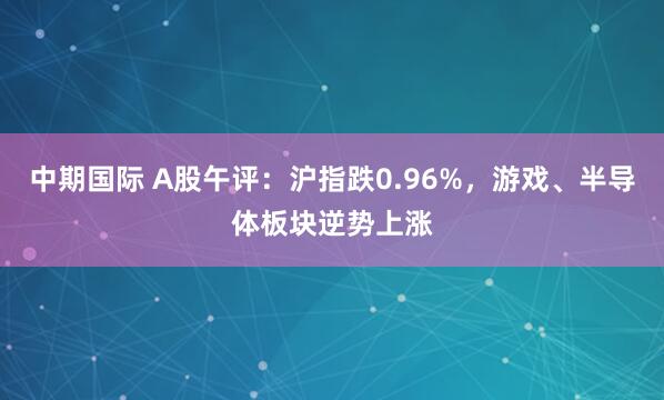 中期国际 A股午评:沪指跌0.96%,游戏、半导体板块逆势上涨