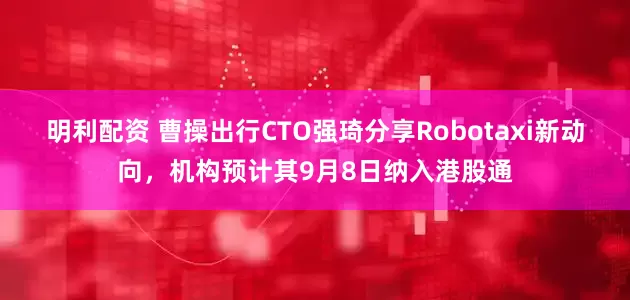 明利配资 曹操出行CTO强琦分享Robotaxi新动向，机构预计其9月8日纳入港股通