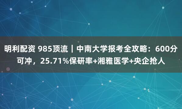 明利配资 985顶流｜中南大学报考全攻略：600分可冲，25.71%保研率+湘雅医学+央企抢人