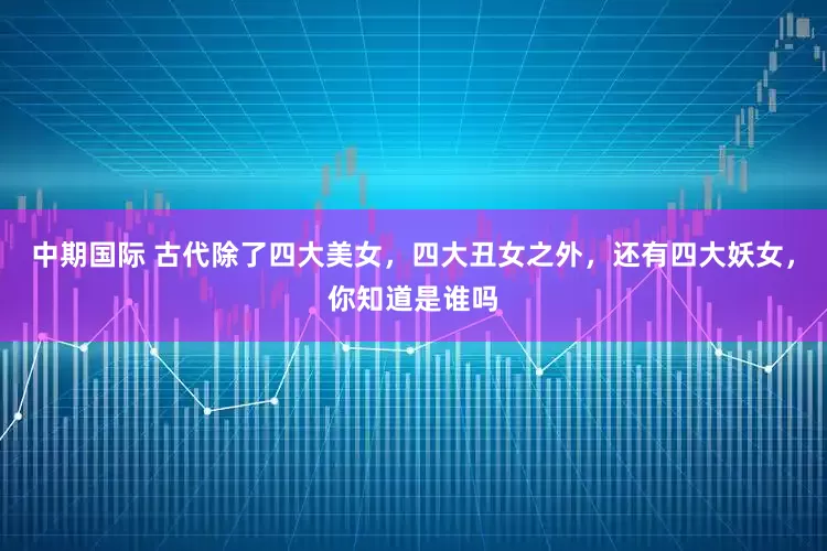 中期国际 古代除了四大美女，四大丑女之外，还有四大妖女，你知道是谁吗